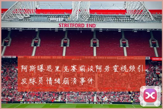 阿斯曝恩里克赛前谈阿劳霍视频引发球员情绪崩溃事件