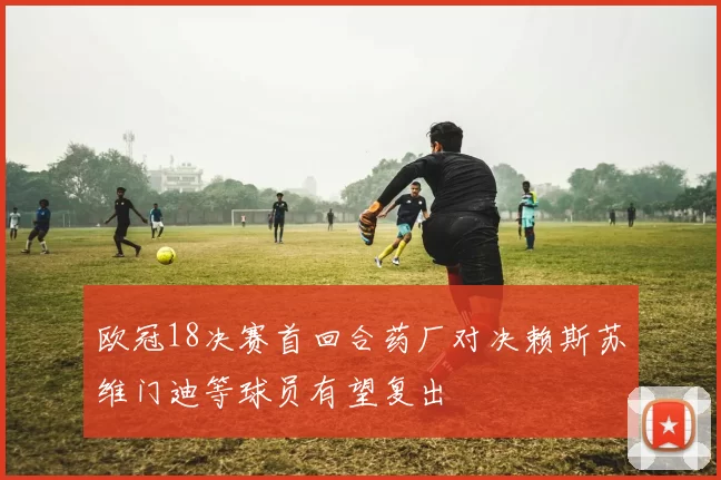 欧冠18决赛首回合药厂对决赖斯苏维门迪等球员有望复出