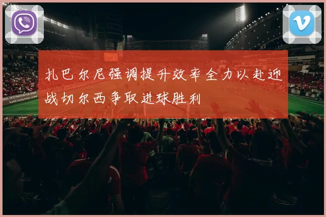 扎巴尔尼强调提升效率全力以赴迎战切尔西争取进球胜利