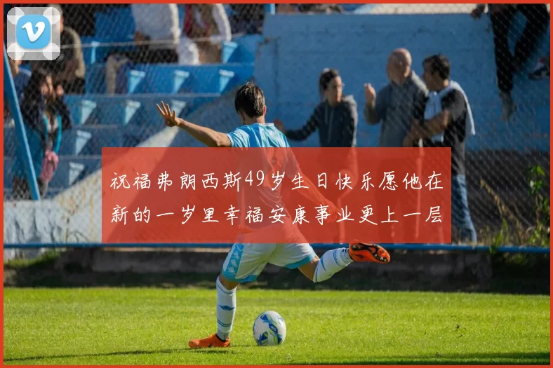祝福弗朗西斯49岁生日快乐愿他在新的一岁里幸福安康事业更上一层楼