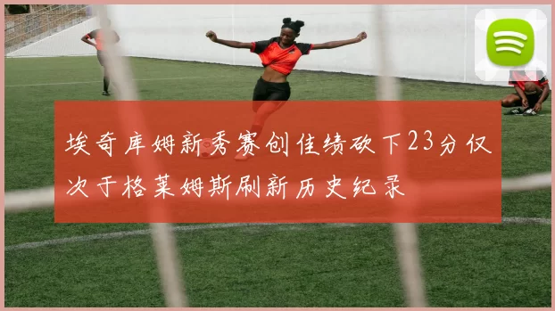 埃奇库姆新秀赛创佳绩砍下23分仅次于格莱姆斯刷新历史纪录