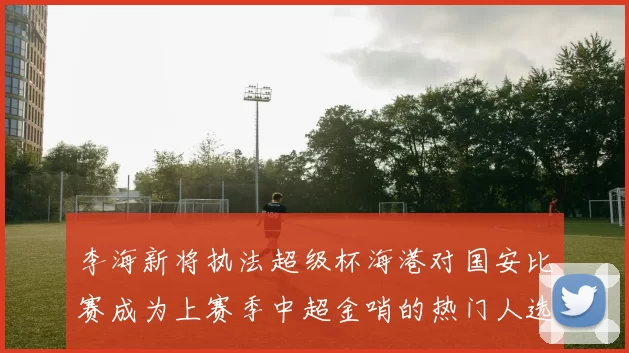 李海新将执法超级杯海港对国安比赛成为上赛季中超金哨的热门人选