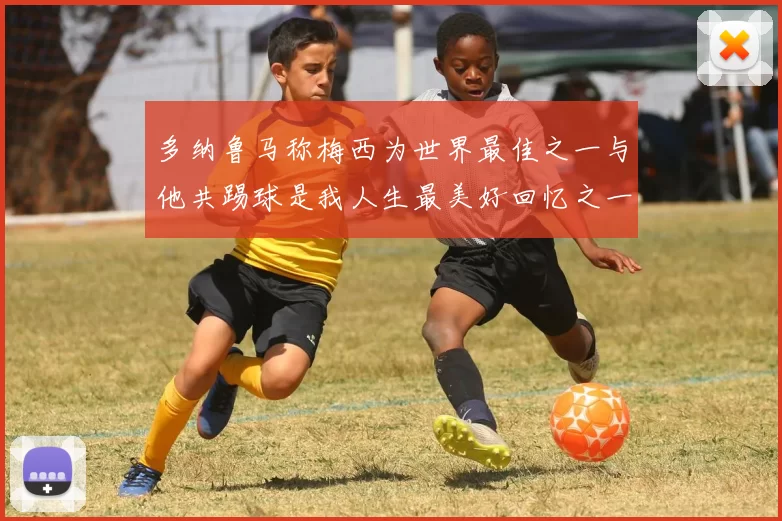多纳鲁马称梅西为世界最佳之一与他共踢球是我人生最美好回忆之一