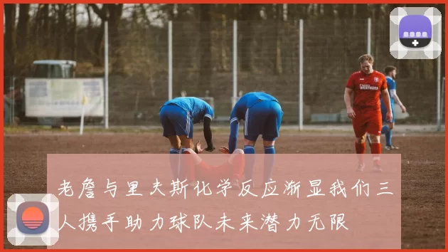 老詹与里夫斯化学反应渐显我们三人携手助力球队未来潜力无限