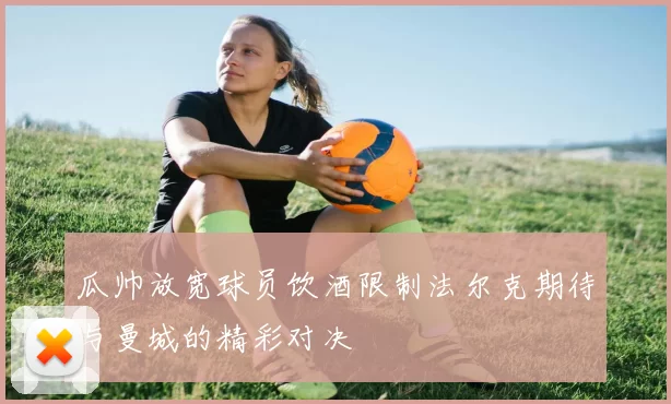 瓜帅放宽球员饮酒限制法尔克期待与曼城的精彩对决