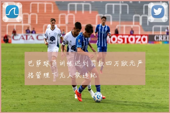 巴萨球员训练迟到罚款四万欧元严格管理下无人敢违纪