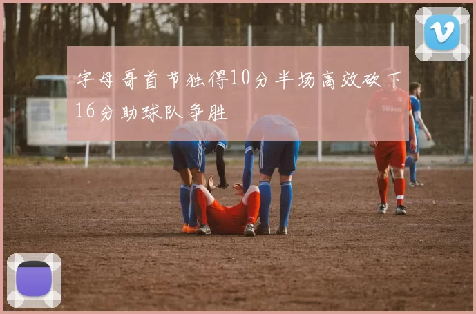 字母哥首节独得10分半场高效砍下16分助球队争胜