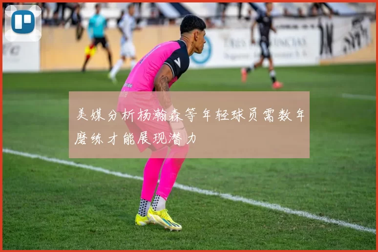美媒分析杨瀚森等年轻球员需数年磨练才能展现潜力