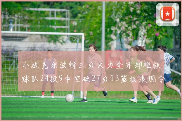 小迈克尔波特三分火力全开却难救球队24投9中空砍27分13篮板表现令人唏嘘