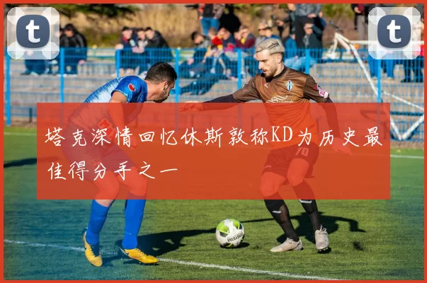 塔克深情回忆休斯敦称KD为历史最佳得分手之一