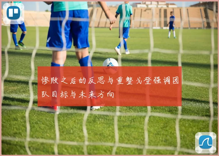 惨败之后的反思与重整戈登强调团队目标与未来方向