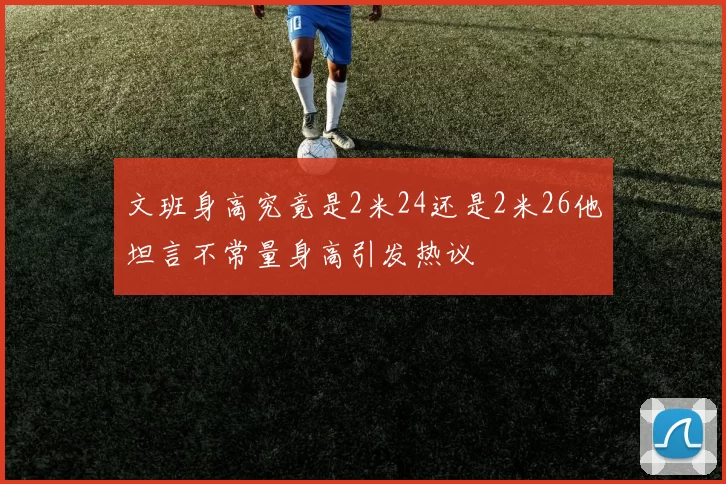 文班身高究竟是2米24还是2米26他坦言不常量身高引发热议