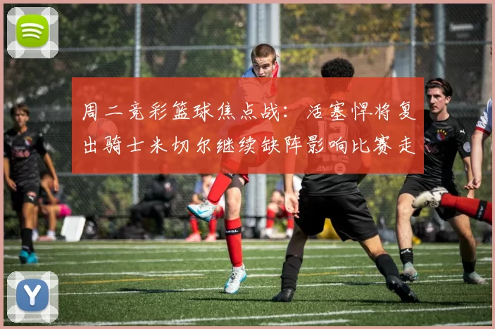 周二竞彩篮球焦点战：活塞悍将复出骑士米切尔继续缺阵影响比赛走势