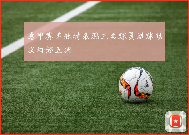 意甲赛季独特表现三名球员进球助攻均超五次