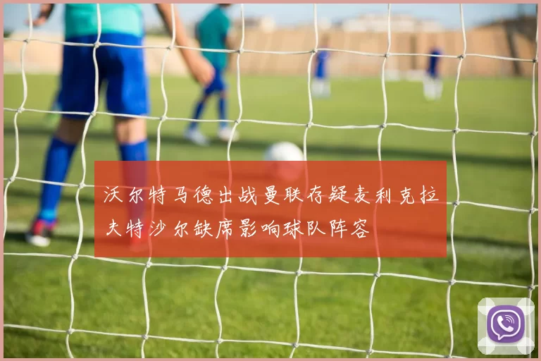 沃尔特马德出战曼联存疑麦利克拉夫特沙尔缺席影响球队阵容