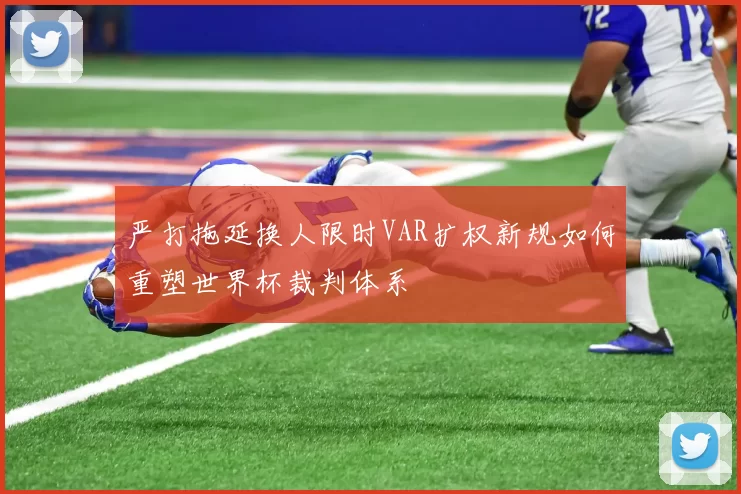 严打拖延换人限时VAR扩权新规如何重塑世界杯裁判体系