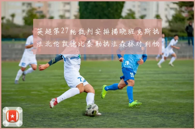 英超第27轮裁判安排揭晓班克斯执法北伦敦德比泰勒执法森林对利物浦