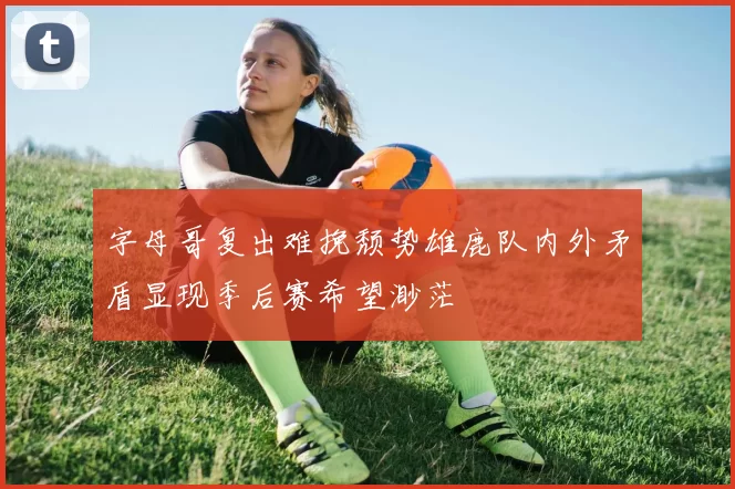 字母哥复出难挽颓势雄鹿队内外矛盾显现季后赛希望渺茫