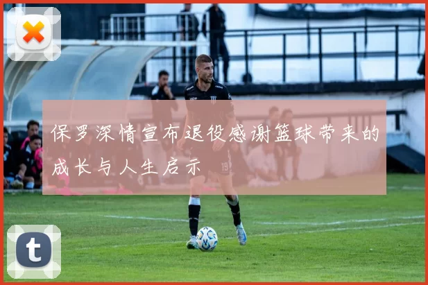 保罗深情宣布退役感谢篮球带来的成长与人生启示