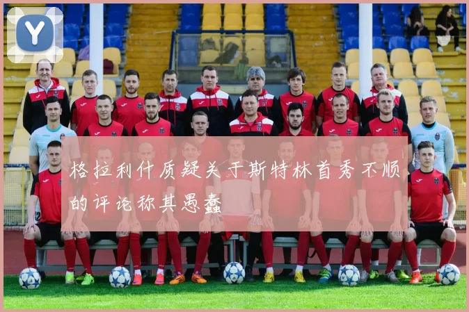 格拉利什质疑关于斯特林首秀不顺的评论称其愚蠢