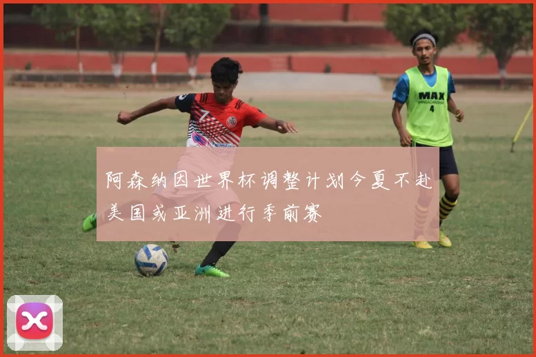 阿森纳因世界杯调整计划今夏不赴美国或亚洲进行季前赛