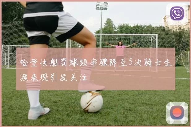 哈登快船罚球频率骤降至5次骑士生涯表现引发关注