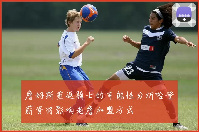 詹姆斯重返骑士的可能性分析哈登薪资将影响老詹加盟方式