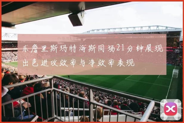 东詹里斯玛特海斯同场21分钟展现出色进攻效率与净效率表现