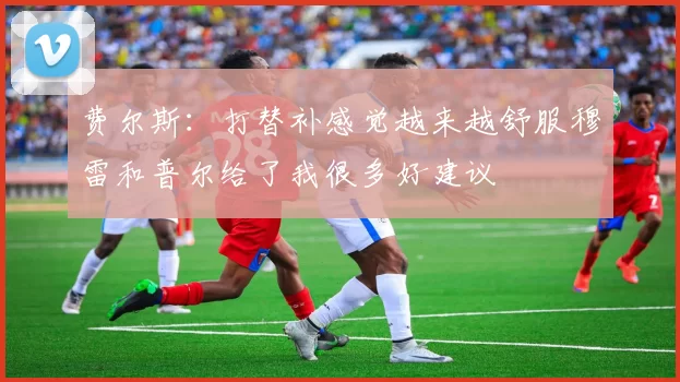 费尔斯：打替补感觉越来越舒服穆雷和普尔给了我很多好建议