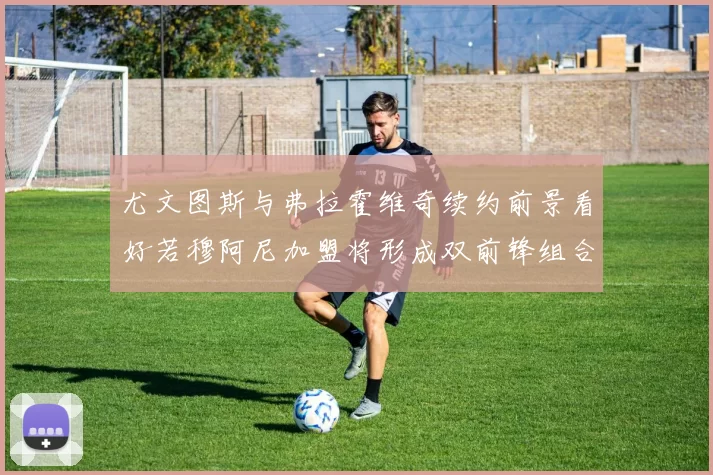 尤文图斯与弗拉霍维奇续约前景看好若穆阿尼加盟将形成双前锋组合